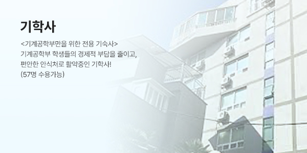 기학사 (DORMITORY) - <기계공학부만을 위한 전용 기숙사> 기계공학부 학생들의 경제적 부담을 줄이고, 편안한 안식처로 활약중인 기학사t! (96명 수용가능)